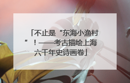 不止是“东海小渔村”！——考古描绘上海六千年史诗画卷