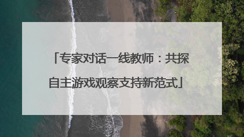 专家对话一线教师：共探自主游戏观察支持新范式