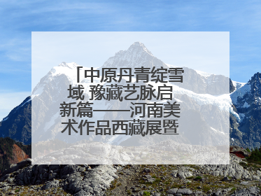 中原丹青绽雪域 豫藏艺脉启新篇——河南美术作品西藏展暨全国巡展启动