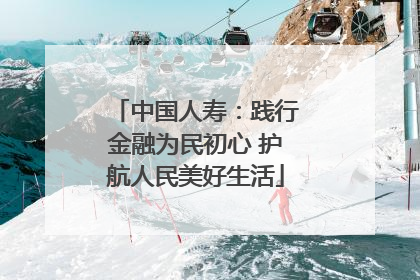 中国人寿：践行金融为民初心 护航人民美好生活