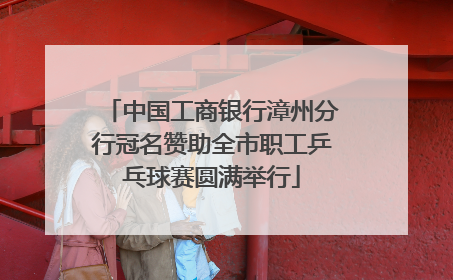 中国工商银行漳州分行冠名赞助全市职工乒乓球赛圆满举行