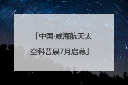 中国·威海航天太空科普展7月启幕