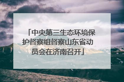 中央第三生态环境保护督察组督察山东省动员会在济南召开