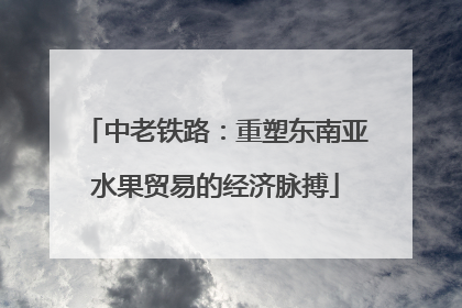 中老铁路：重塑东南亚水果贸易的经济脉搏