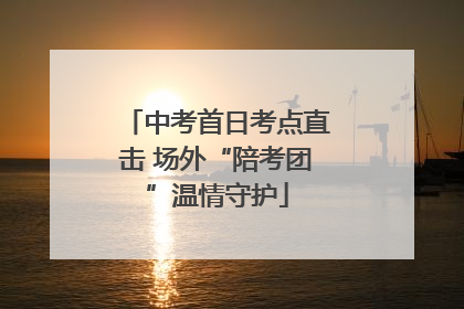 中考首日考点直击 场外“陪考团”温情守护