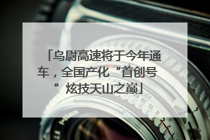 乌尉高速将于今年通车，全国产化“首创号”炫技天山之巅