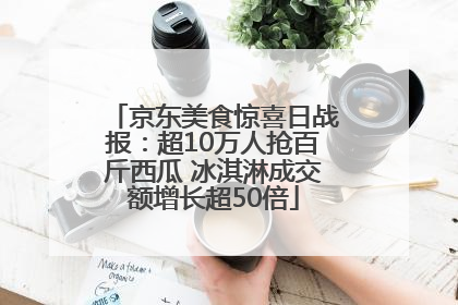京东美食惊喜日战报：超10万人抢百斤西瓜 冰淇淋成交额增长超50倍