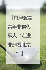 京津冀蒙青年非遗传承人“走进非遗看北京”