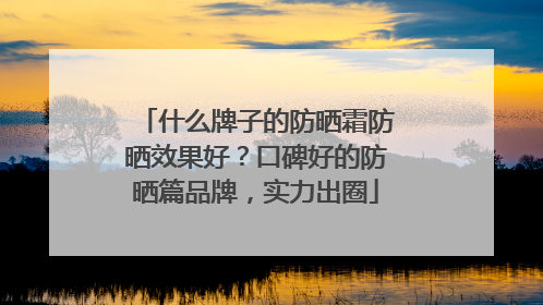 什么牌子的防晒霜防晒效果好？口碑好的防晒篇品牌，实力出圈