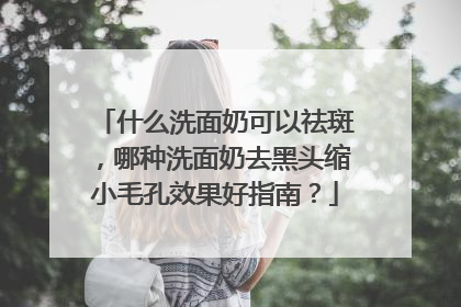 什么洗面奶可以祛斑，哪种洗面奶去黑头缩小毛孔效果好指南？