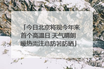 今日北京将现今年来首个高温日 天气晴朗暖热需注意防暑防晒