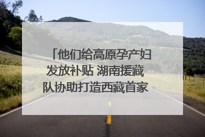 他们给高原孕产妇发放补贴 湖南援藏队协助打造西藏首家高原产儿协同中心