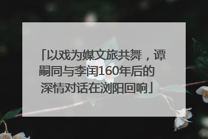 以戏为媒文旅共舞，谭嗣同与李闰160年后的深情对话在浏阳回响