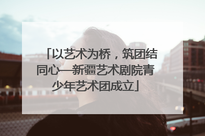 以艺术为桥，筑团结同心—新疆艺术剧院青少年艺术团成立
