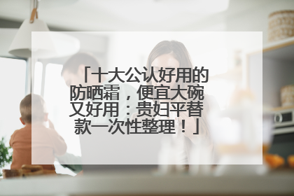 十大公认好用的防晒霜，便宜大碗又好用：贵妇平替款一次性整理！