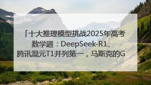 十大推理模型挑战2025年高考数学题：DeepSeek-R1、腾讯混元T1并列第一，马斯克的Grok 3遭遇“滑铁卢”