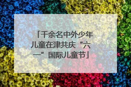 千余名中外少年儿童在津共庆“六一”国际儿童节