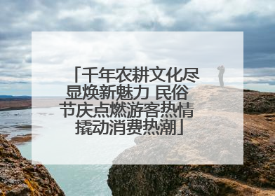 千年农耕文化尽显焕新魅力 民俗节庆点燃游客热情 撬动消费热潮