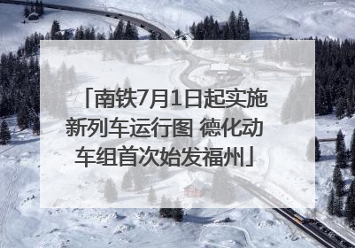 南铁7月1日起实施新列车运行图 德化动车组首次始发福州