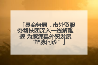 县商务局：市外贸服务帮扶团深入一线解难题 为溆浦县外贸发展“把脉问诊”