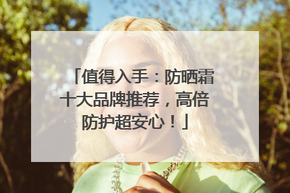 值得入手：防晒霜十大品牌推荐，高倍防护超安心！
