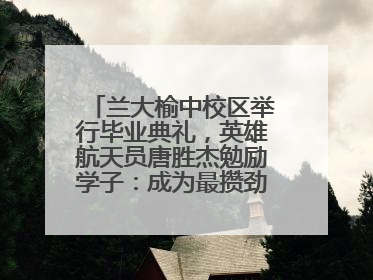 兰大榆中校区举行毕业典礼，英雄航天员唐胜杰勉励学子：成为最攒劲的兰大人
