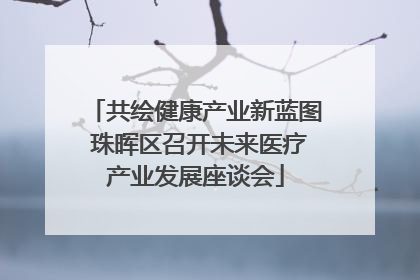 共绘健康产业新蓝图 珠晖区召开未来医疗产业发展座谈会
