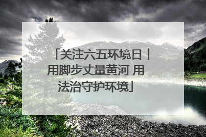 关注六五环境日丨用脚步丈量黄河 用法治守护环境