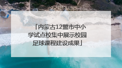 内蒙古12盟市中小学试点校集中展示校园足球课程建设成果