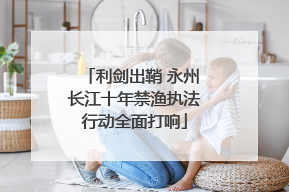 利剑出鞘 永州长江十年禁渔执法行动全面打响