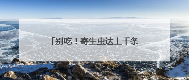 别吃！寄生虫达上千条！多地正大量出现，多地已发现，看到立刻上报
