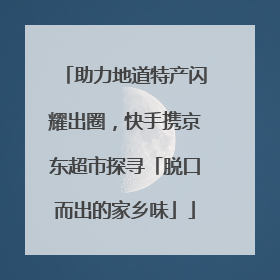 助力地道特产闪耀出圈，快手携京东超市探寻「脱口而出的家乡味」