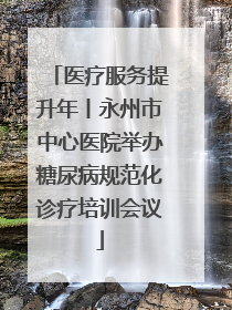 医疗服务提升年丨永州市中心医院举办糖尿病规范化诊疗培训会议