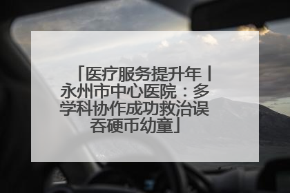医疗服务提升年丨永州市中心医院：多学科协作成功救治误吞硬币幼童