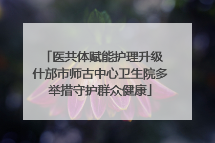 医共体赋能护理升级 什邡市师古中心卫生院多举措守护群众健康
