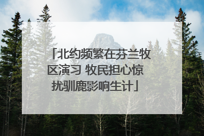 北约频繁在芬兰牧区演习 牧民担心惊扰驯鹿影响生计