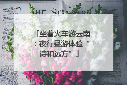 坐着火车游云南：夜行昼游体验“诗和远方”
