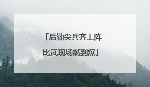 后勤尖兵齐上阵 比武现场燃到爆