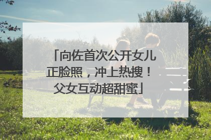 向佐首次公开女儿正脸照，冲上热搜！父女互动超甜蜜