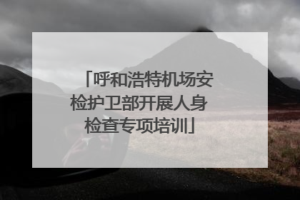 呼和浩特机场安检护卫部开展人身检查专项培训