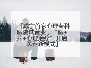 咸宁首家心理专科医院试营业，“医+养+心理治疗”开启医养新模式