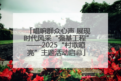 唱响群众心声 展现时代风采“强基工程”——2025“村歌嘹亮”主题活动启幕