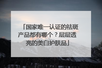 国家唯一认证的祛斑产品都有哪个？层层透亮的美白护肤品