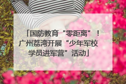 国防教育“零距离”！广州荔湾开展“少年军校学员进军营”活动