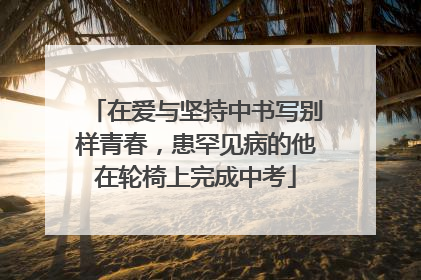 在爱与坚持中书写别样青春，患罕见病的他在轮椅上完成中考