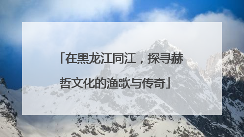 在黑龙江同江，探寻赫哲文化的渔歌与传奇