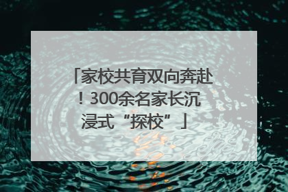 家校共育双向奔赴！300余名家长沉浸式“探校”
