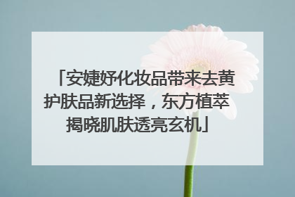 安婕妤化妆品带来去黄护肤品新选择，东方植萃揭晓肌肤透亮玄机