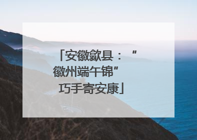 安徽歙县：“徽州端午锦” 巧手寄安康
