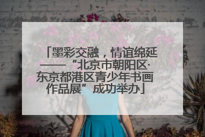 墨彩交融,情谊绵延——“北京市朝阳区·东京都港区青少年书画作品展”成功举办